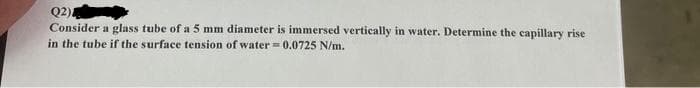 Q2)
Consider a glass tube of a 5 mm diameter is immersed vertically in water. Determine the capillary rise
in the tube if the surface tension of water = 0.0725 N/m.