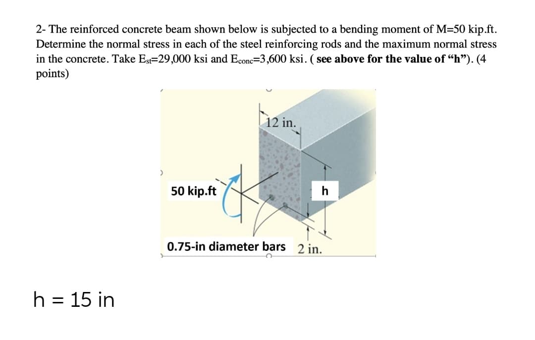 2- The reinforced concrete beam shown below is subjected to a bending moment of M=50 kip.ft.
Determine the normal stress in each of the steel reinforcing rods and the maximum normal stress
in the concrete. Take Est=29,000 ksi and Econc-3,600 ksi. (see above for the value of "h"). (4
points)
h = 15 in
>
50 kip.ft
12 in.
0.75-in diameter bars 2 in.