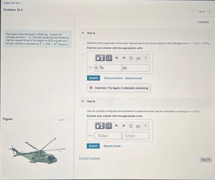 <022 CH 16.1
Problem 16.3
The mass of the helicopter is 9350 kg. It takes off
vertically at time t= 0. The pilot advances the throttle so
that the upward thrust of its engine (in kN) is given as a
function of time in seconds by T-100+21 (Eloure 1)
Figure
1 of 1
Part A
1- 6.76
Determine the magnitude of the linear impulse due to the forces acting on the helicopter from t 0 to t=2.70 s
Express your answer with the appropriate units.
HA
Submit Previous Answers Request Answer
Part B
* Incorrect; Try Again; 5 attempts remaining
U=
Value
Submit
m
Use the principle of impulse and momentum to determine how fast the helicopter is moving att 2.70 s.
Express your answer with the appropriate units.
μA
Provide Feedback
Request Answer
?
1 of 4
C?
Units
Constants
Next >