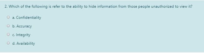 2. Which of the following is refer to the ability to hide information from those people unauthorized to view it?
O a. Confidentiality
O b. Accuracy
O c. Integrity
O d. Availability
