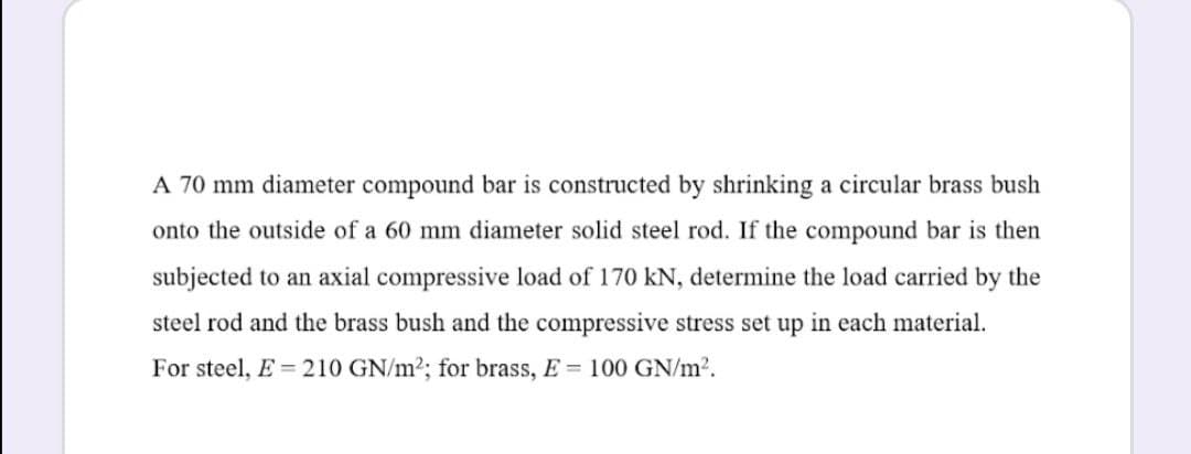 A 70 mm diameter compound bar is constructed by shrinking a circular brass bush
onto the outside of a 60 mm diameter solid steel rod. If the compound bar is then
subjected to an axial compressive load of 170 kN, determine the load carried by the
steel rod and the brass bush and the compressive stress set up in each material.
For steel, E = 210 GN/m2; for brass, E = 100 GN/m2.
