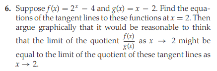 6. Suppose f(x) = 2* – 4 and g(x) = x – 2. Find the equa-
tions of the tangent lines to these functions at x = 2. Then
argue graphically that it would be reasonable to think
f(x)
as x → 2 might be
g(x)
that the limit of the quotient
equal to the limit of the quotient of these tangent lines as
x → 2.
