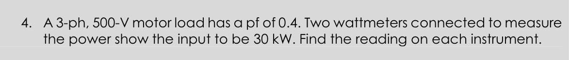 4. A 3-ph, 500-V motor load has a pf of 0.4. Two wattmeters connected to measure
the power show the input to be 30 kW. Find the reading on each instrument.
