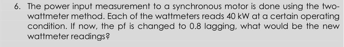 6. The power input measurement to a synchronous motor is done using the two-
wattmeter method. Each of the wattmeters reads 40 kW at a certain operating
condition. If now, the pf is changed to 0.8 lagging, what would be the new
wattmeter readings?
