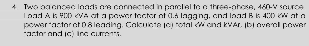 4. Two balanced loads are connected in parallel to a three-phase, 460-V source.
Load A is 900 kVA at a power factor of 0.6 lagging, and load B is 400 kW at a
power factor of 0.8 leading. Calculate (a) total kW and kVAr, (b) overall power
factor and (c) line currents.
