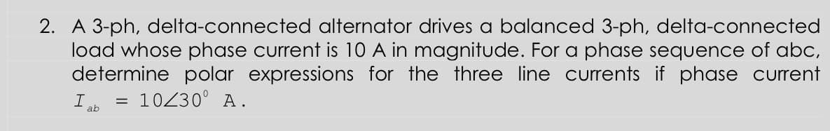 2. A 3-ph, delta-connected alternator drives a balanced 3-ph, delta-connected
load whose phase current is 10 A in magnitude. For a phase sequence of abc,
determine polar expressions for the three line currents if phase current
= 10230° A.
