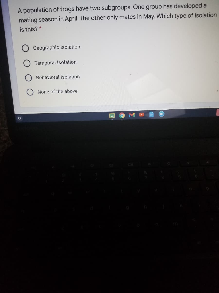A population of frogs have two subgroups. One group has developed a
mating season in April. The other only mates in May. Which type of isolation
is this? *
Geographic Isolation
Temporal Isolation
Behavioral Isolation
None of the above
