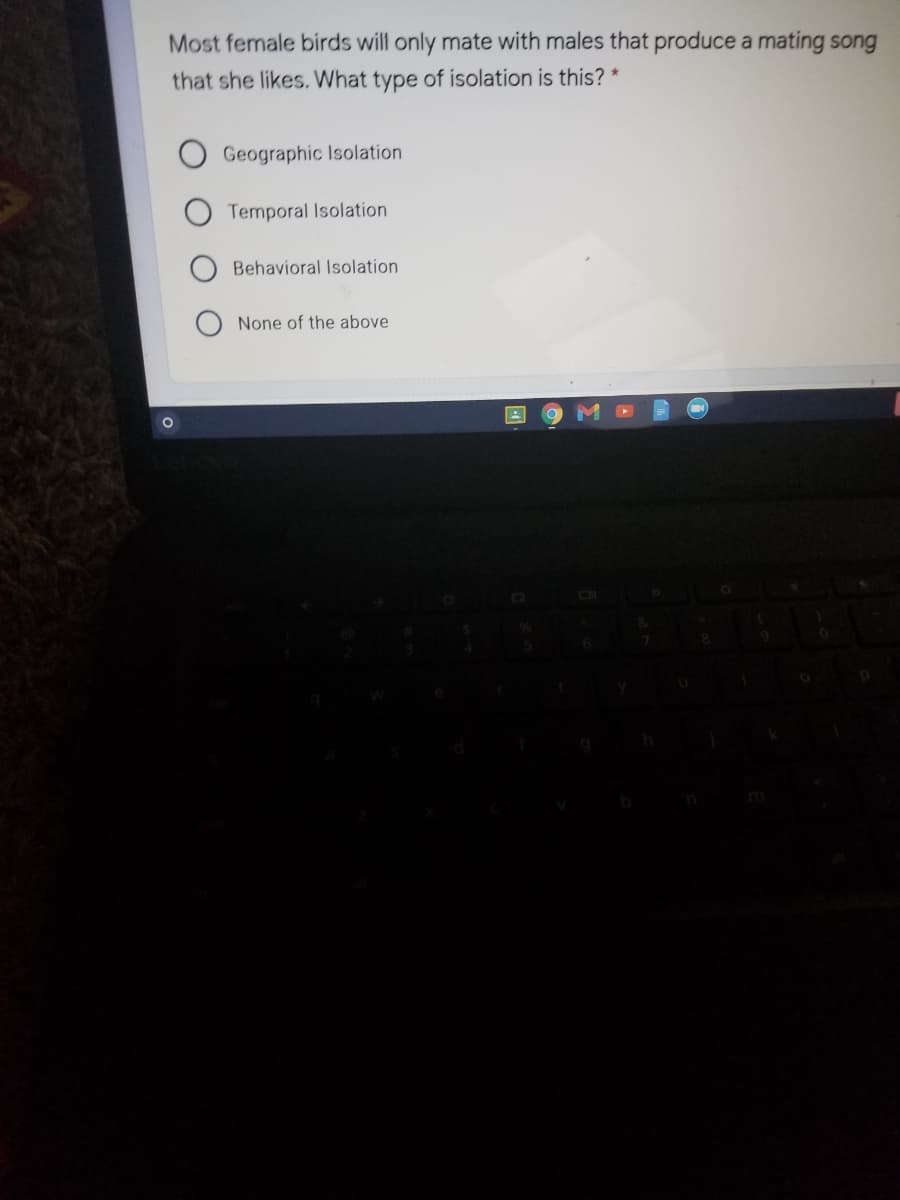 Most female birds will only mate with males that produce a mating song
that she likes. What type of isolation is this? *
Geographic Isolation
Temporal Isolation
Behavioral Isolation
None of the above
