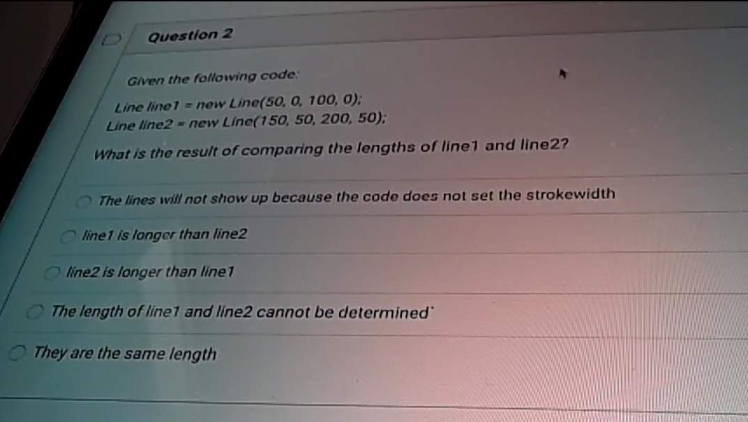 Question 2
Given the following code:
Line line1 = new Line(50, 0, 100, 0);
Line line2 = new Line(150, 50, 200, 50);
What is the result of comparing the lengths of linel and line2?
The lines will not show up because the code does not set the strokewidth
O line1 is longer than line2
line2 is longer than line1
The length of line1 and line2 cannot be determined
O They are the same length
