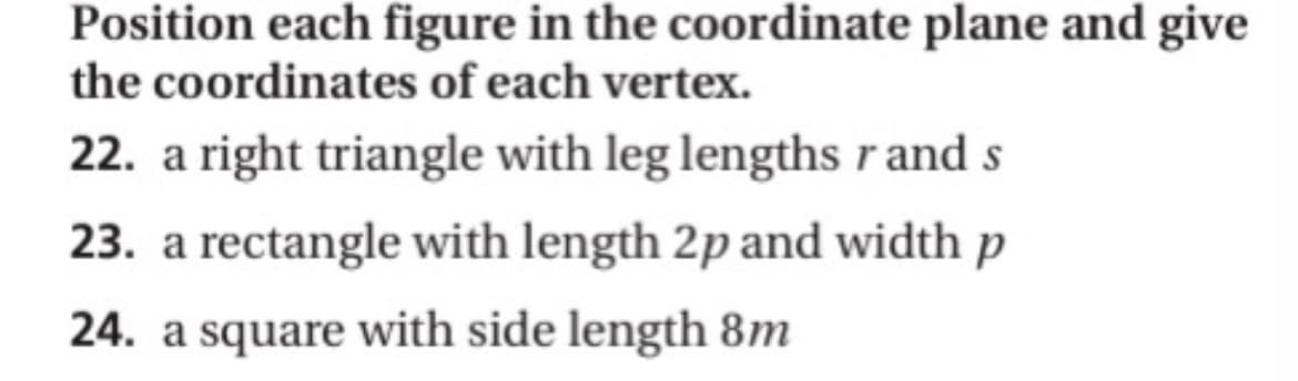 Position each figure in the coordinate plane and give
the coordinates of each vertex.
22. a right triangle with leg lengths r and s
23. a rectangle with length 2p and width p
24. a square with side length 8m
