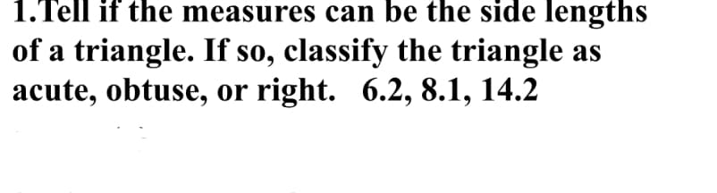 1.Tell if the measures can be the side lengths
of a triangle. If so, classify the triangle as
acute, obtuse, or right. 6.2, 8.1, 14.2
