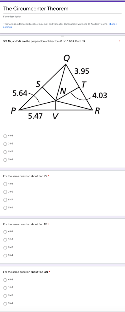 The Circumcenter Theorem
Form description
This form is automatically collecting email addresses for Chesapeake Math and IT Academy users. Change
settings
SN, TN, and VN are the perpendicular bisectors Qof APQR. Find NR
3.95
S.
5.64-
IN/
4.03
P
5.47
V
O 4.03
O 3.95
O 5.47
O 5.64
For the same question about find RV
O 4.03
O 3.95
O 547
O 5.64
For the same question about find TR
O 4.03
O 3.95
O 5.47
O 5.64
For the same question about find QN
O 4.03
O 3.95
O 547
O 5.64
