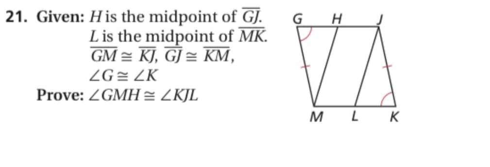 21. Given: His the midpoint of GJ.
L is the midpoint of MK.
GM = KJ, GJ = KM,
G H
ZG= ZK
Prove: ZGMH = ZKJL
M
L K
