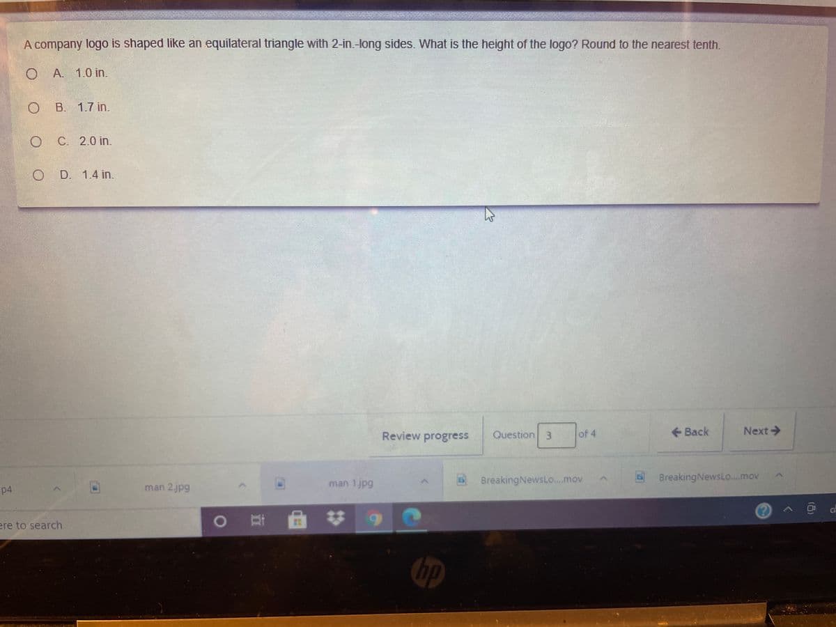 ww.
A company logo is shaped like an equilateral triangle with 2-in-long sides. What is the height of the logo? Round to the nearest tenth.
O A. 1.0 in.
B. 1.7 in.
O C 2.0 in.
O D. 1.4 in.
Review progress
Question 3
of 4
Back
Next->
BreakingNewsLo.mov
BreakingNewsLo...mov
p4
man 2jpg
man 1jpg
ere to search
hp
