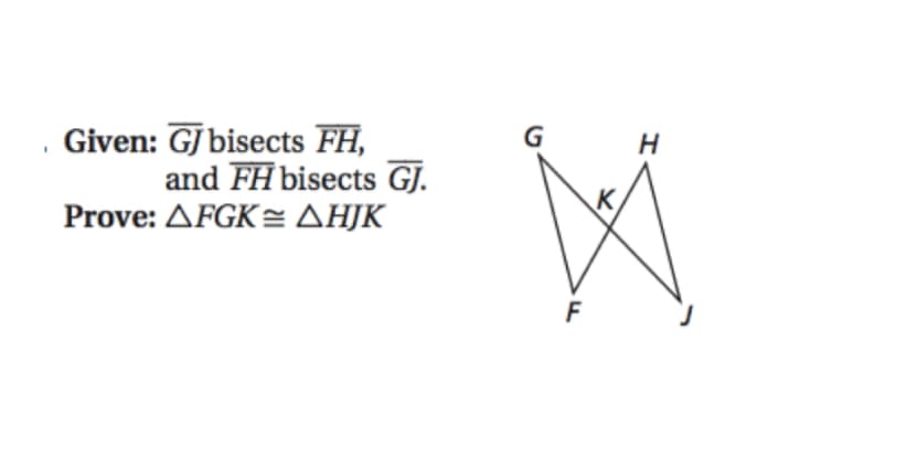 ### Given:

\(\overline{GJ}\) bisects \(\overline{FH}\), and \(\overline{FH}\) bisects \(\overline{GJ}\).

### Prove: 

\(\triangle FGK \cong \triangle HJK\)

### Diagram Explanation:

A geometric diagram is shown on the right side which consists of two intersecting lines, labeled \(\overline{FH}\) and \(\overline{GJ}\). The intersection point of these two lines is labeled \(K\).

- The endpoints of one line are marked as \(F\) and \(H\).
- The endpoints of the other line are labeled \(G\) and \(J\).

### Conjecture:

Based on the given information, we need to prove that the triangles \( \triangle FGK \) and \( \triangle HJK \) are congruent to each other.

### Approach:

To prove the congruence of the two triangles:
1. Utilize the fact that \( \overline{GJ} \) and \( \overline{FH} \) are bisected at their intersection point \( K \).
2. Use geometrical properties and congruence theorems such as Side-Angle-Side (SAS) or Angle-Side-Angle (ASA) to show the required congruence.

This problem involves applying the concepts of line segment bisectors and triangle congruence to arrive at the solution.