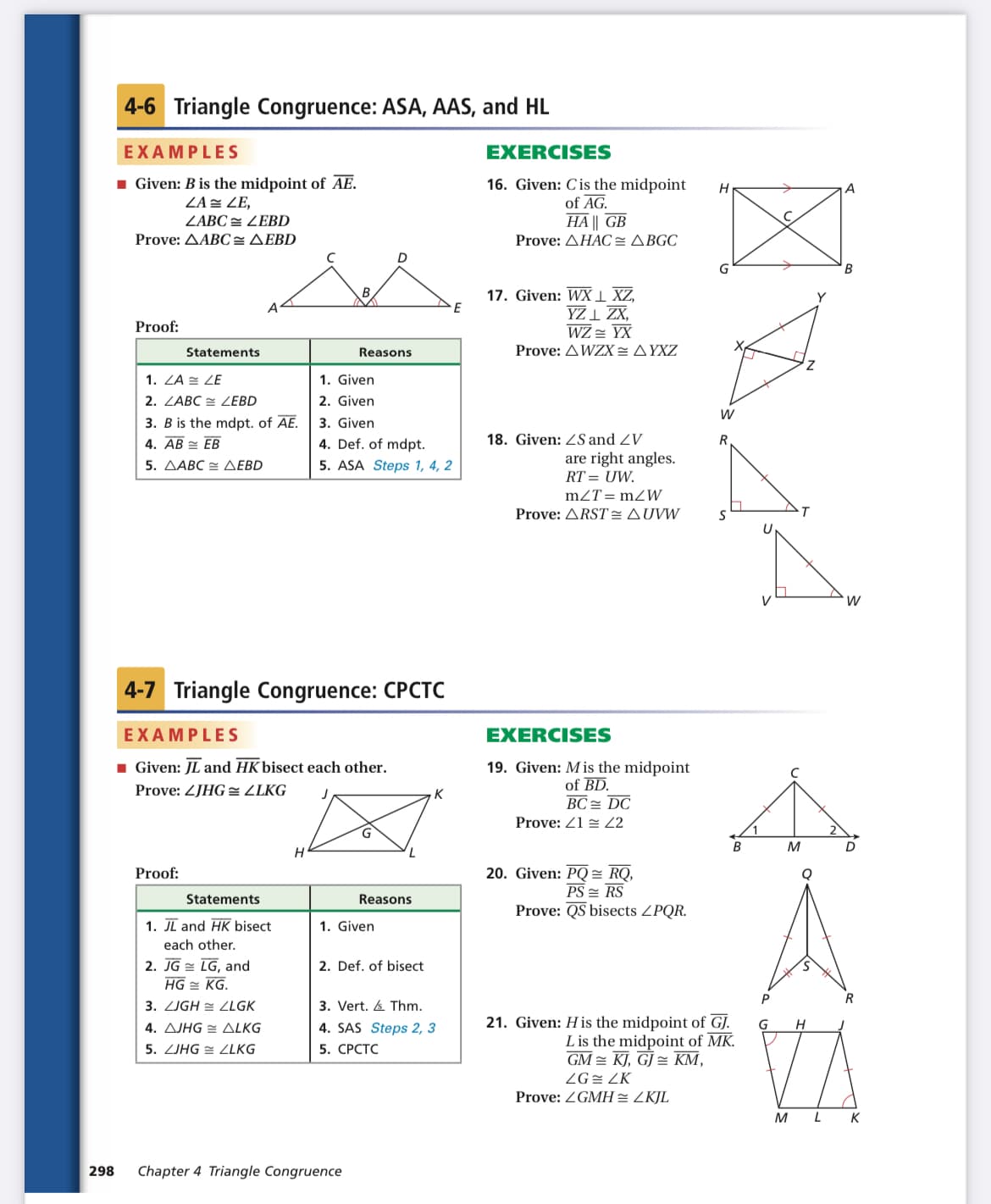 4-6 Triangle Congruence: ASA, AAS, and HL
EXAMPLES
EXERCISES
1 Given: B is the midpoint of AE.
ZA = ZE,
16. Given: Cis the midpoint
of AG.
HA || GB
H
ZABC = ZEBD
Prove: AABC=AEBD
Prove: AHAC= ABGC
B
17. Given: WX 1 XZ,
YZ 1 ZX,
WZ = YX
Proof:
Statements
Reasons
Prove: AWZX=AYXZ
Z,
1. Given
2. Given
3. Given
4. Def. of mdpt.
5. ASA Steps 1, 4, 2
1. ZA = ZE
2. ZABC E ZEBD
W
3. B is the mdpt. of AE.
4. AB = EB
5. ΔΑΒC= ΔΕBD
18. Given: ZS and ZV
R
are right angles.
RT = UW.
mZT= mZW
Prove: ARST :AUVW
4-7 Triangle Congruence: CPCTC
EXAMPLES
EXERCISES
1 Given: JL and HK bisect each other.
19. Given: M is the midpoint
of BD.
BC = DC
Prove: ZJHG= ZLKG
K
Prove: 21 = 2
B
M
D
20. Given: PQ= RQ,
PS = RS
Prove: QS bisects ZPQR.
Proof:
Statements
Reasons
1. JI and HK bisect
1. Given
each other.
2. JG = LG, and
HG = KG.
2. Def. of bisect
R
3. ZJGH = LLGK
3. Vert. A Thm.
21. Given: H is the midpoint of GJ.
L is the midpoint of MK.
GM = KJ, GJ = KM,
G
4. AJHG = ALKG
5. ZJHG = ZLKG
4. SAS Steps 2, 3
5. СРСТС
ZG= ZK
Prove: ZGMH= ZKJL
M L
K
298
Chapter 4 Triangle Congruence
