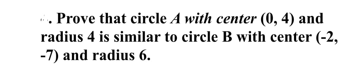 ### Proving Circle Similarity

#### Problem Statement:

Prove that circle \( A \) with center \( (0, 4) \) and radius \( 4 \) is similar to circle \( B \) with center \( (-2, -7) \) and radius \( 6 \).

#### Explanation:

To prove that two circles are similar, we need to show that one can be transformed into the other using a combination of scaling (resizing) and translation (repositioning).

1. **Circle Centers**:
   - Circle \( A \) has its center at \( (0, 4) \).
   - Circle \( B \) has its center at \( (-2, -7) \).

2. **Radius**:
   - Circle \( A \) has a radius of \( 4 \).
   - Circle \( B \) has a radius of \( 6 \).

### Steps for Proof:

1. **Scaling**: 
   - The ratio of the radii of Circle \( B \) to Circle \( A \) is \( \frac{6}{4} = 1.5 \).
   - This ratio indicates that Circle \( B \) is a scaled version of Circle \( A \) by a factor of 1.5.

2. **Translation**:
   - To match the centers, Circle \( A \) needs to be translated such that its center moves from \( (0, 4) \) to \( (-2, -7) \).
   - The movement required is \( \Delta x = -2 - 0 = -2 \) and \( \Delta y = -7 - 4 = -11 \).

By applying these transformations:
   1. Scale Circle \( A \) by a factor of 1.5.
   2. Translate the scaled Circle \( A \) by \( \Delta x = -2 \) and \( \Delta y = -11 \).

Circle \( A \) can be transformed into Circle \( B \), proving that they are similar.

### Conclusion:

Circle \( A \) with center \( (0, 4) \) and radius \( 4 \) is similar to Circle \( B \) with center \( (-2, -7) \) and radius \( 6 \), due to the possibility of transforming one into the other through scaling and translation.
