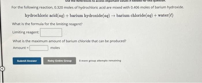 Use the References to access important values if needed for this ques
For the following reaction, 0.320 moles of hydrochloric acid are mixed with 0.406 moles of barium hydroxide.
hydrochloric acid (aq) + barium hydroxide(aq) → barium chloride (aq) + water(l)
What is the formula for the limiting reagent?
Limiting reagent:
What is the maximum amount of barium chloride that can be produced?
Amount
moles
Submit Answer
Retry Entire Group 8 more group attempts remaining