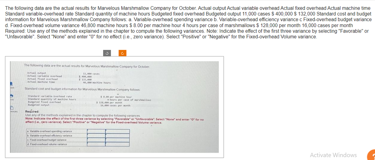 The following data are the actual results for Marvelous Marshmallow Company for October. Actual output Actual variable overhead Actual fixed overhead Actual machine time
Standard variable-overhead rate Standard quantity of machine hours Budgeted fixed overhead Budgeted output 11,000 cases $ 400,000 $ 132,000 Standard cost and budget
information for Marvelous Marshmallow Company follows: a. Variable-overhead spending variance b. Variable-overhead efficiency variance c Fixed-overhead budget variance
d. Fixed-overhead volume variance 46,800 machine hours $ 8.00 per machine hour 4 hours per case of marshmallows $ 128,000 per month 16,000 cases per month
Required: Use any of the methods explained in the chapter to compute the following variances. Note: Indicate the effect of the first three variance by selecting "Favorable" or
"Unfavorable". Select "None" and enter "0" for no effect (i.e., zero variance). Select "Positive" or "Negative" for the Fixed-overhead Volume variance.
ook
Fint
rences
The following data are the actual results for Marvelous Marshmallow Company for October.
Actual output
Actual variable overhead
Actual fixed overhead
Actual machine time
46,800 machine hours
Standard cost and budget information for Marvelous Marshmallow Company follows:
Standard variable-overhead ratel
$8.00 per machine hour
Standard quantity of machine hours
Budgeted fixed overhead
Budgeted output
Ċ
11,000 cases
a. Variable-overhead spending variance
b Variable-overhead efficiency variance
c Fixed-overhead budget variance
d. Fixed-overhead volume variance
$ 400,000
$ 132,000
4 hours per case of marshmallows
$ 128,000 per month
16,000 cases per month.
Required:
Use any of the methods explained in the chapter to compute the following variances.
Note: Indicate the effect of the first three variance by selecting "Favorable" or "Unfavorable". Select "None" and enter "0" for no
effect (i.e., zero variance). Select "Positive" or "Negative" for the Fixed-overhead Volume variance.
Activate Windows