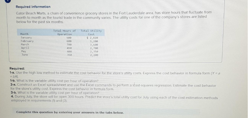 Required information
Gator Beach Marts, a chain of convenience grocery stores in the Fort Lauderdale area, has store hours that fluctuate from
month to month as the tourist trade in the community varies. The utility costs for one of the company's stores are listed
below for the past six months.
Month
January
February
March
April
May
June
Total Hours of Total Utility
Operation
500
600
700
450
400
350
Cost
$2,820
3,200
3,600
2,700
2,350
2,200
Required:
1-a. Use the high-low method to estimate the cost behavior for the store's utility costs. Express the cost behavior in formula form (Y=a
+ bx).
1-b. What is the variable utility cost per hour of operation?
3-a. Construct an Excel spreadsheet and use the Excel commands to perform a least-squares regression. Estimate the cost behavior
for the store's utility cost. Express the cost behavior in formula form.
3-b. What is the variable utility cost per hour of operation?
4. During July, the store will be open 300 hours. Predict the store's total utility cost for July using each of the cost-estimation methods
employed in requirements (1) and (3).
Complete this question by entering your answers in the tabs below.