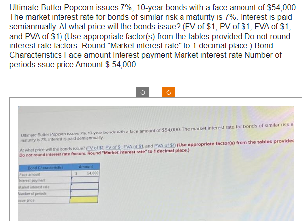 Ultimate Butter Popcorn issues 7%, 10-year bonds with a face amount of $54,000.
The market interest rate for bonds of similar risk a maturity is 7%. Interest is paid
semiannually. At what price will the bonds issue? (FV of $1, PV of $1, FVA of $1,
and PVA of $1) (Use appropriate factor(s) from the tables provided Do not round
interest rate factors. Round "Market interest rate" to 1 decimal place.) Bond
Characteristics Face amount Interest payment Market interest rate Number of
periods ssue price Amount $ 54,000
Ultimate Butter Popcorn issues 7%, 10-year bonds with a face amount of $54,000. The market interest rate for bonds of similar risk a
maturity is 7% Interest is paid semiannually
At what price will the bonds issue? (EV of $1, PV of $1. EVA of $1, and PVA of S1) (Use appropriate factor(s) from the tables provides
Do not round interest rate factors. Round "Market interest rate" to 1 decimal place.)
Bond Characteristics
Face amount
Interest payment
Market interest rate
Number of periods
ssue price
Amount
$ 54,000