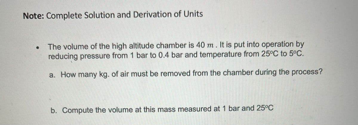 Note: Complete Solution and Derivation of Units
The volume of the high altitude chamber is 40 m. It is put into operation by
reducing pressure from 1 bar to 0.4 bar and temperature from 25°C to 5°C.
a. How many kg. of air must be removed from the chamber during the process?
b. Compute the volume at this mass measured at 1 bar and 25°C
