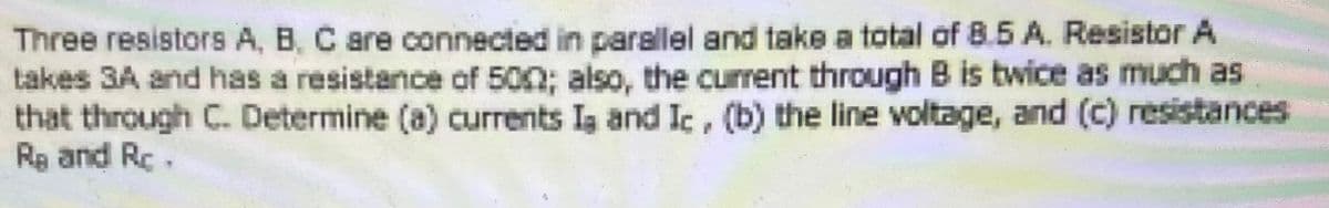 Three resistors A, B, C are connected in parallel and take a total of 8.5 A. Resistor A
takes 3A and has a resistance of 500; also, the current through B is twice as much as
that through C. Determine (a) currents Ig and Ic, (b) the line voltage, and (c) resistances
Re and Rc.
