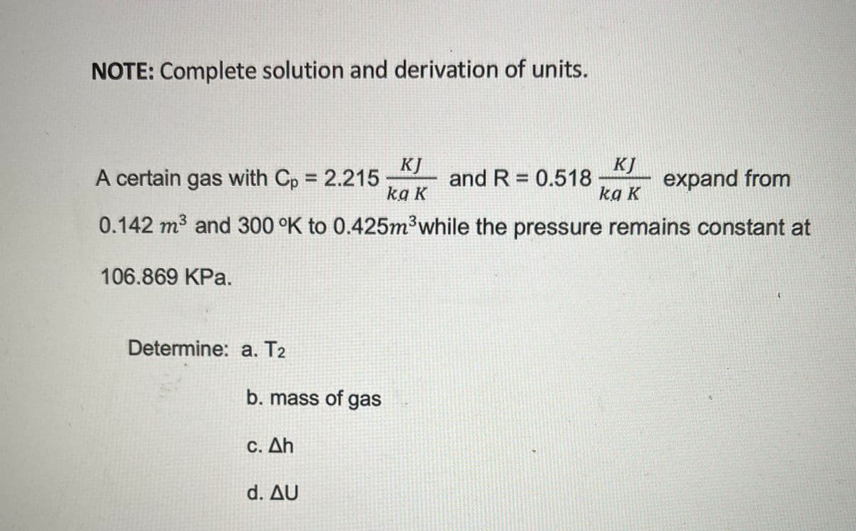 NOTE: Complete solution and derivation of units.
KJ
A certain gas with Cp = 2.215
kg K
KJ
and R = 0.518
kg K
expand from
%3D
0.142 m3 and 300 °K to 0.425m3while the pressure remains constant at
106.869 KPa.
Determine: a. T2
b. mass of gas
C. Δh
d. Δυ

