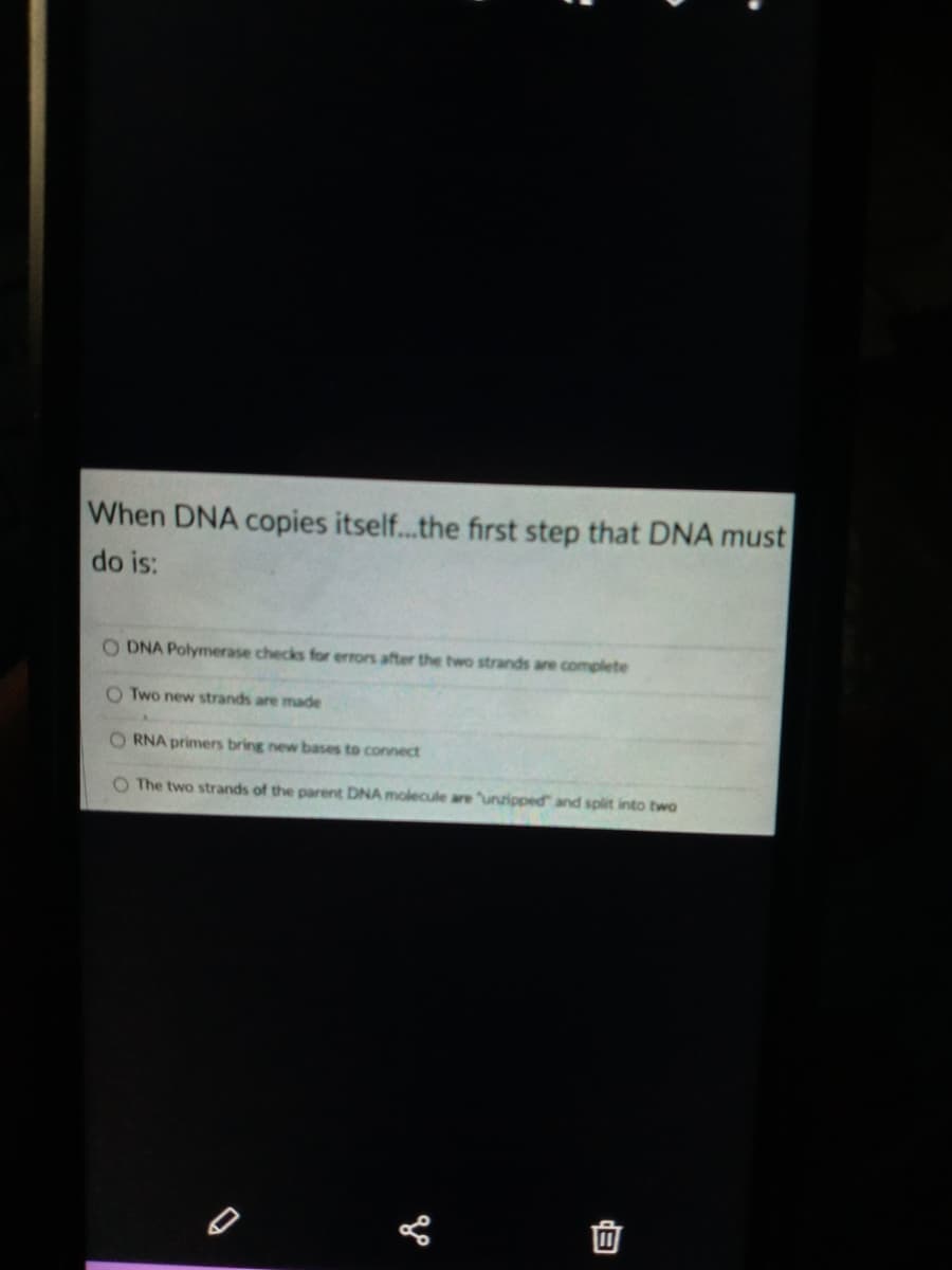 When DNA copies itself..the first step that DNA must
do is:
DNA Polymerase checks for errors after the two strands are complete
O Two new strands are made
O RNA primers bring new bases to connect
O The two strands of the parent DNA molecule are unzipped and split into two
