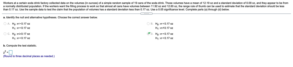 Workers at a certain soda drink factory collected data on the volumes (in ounces) of a simple random sample of 19 cans of the soda drink. Those volumes have a mean of 12.19 oz and a standard deviation of 0.09 oz, and they appear to be from
a normally distributed population. If the workers want the filling process to work so that almost all cans have volumes between 11.92 oz and 12.60 oz, the range rule of thumb can be used to estimate that the standard deviation should be less
than 0.17 oz. Use the sample data to test the claim that the population of volumes has a standard deviation less than 0.17 oz. Use a 0.05 significance level. Complete parts (a) through (d) below.
a. Identify the null and alternative hypotheses. Choose the correct answer below.
A. Ho: o> 0.17 oz
H1: 0 = 0.17 oz
B. Họ: 0 = 0.17 oz
H1: 0 +0.17 oz
C. Ho: o20.17 oz
D. Ho: o = 0.17 oz
H1: o<0.17 oz
H1: o<0.17 oz
b. Compute the test statistic.
x² =
%3D
(Round to three decimal places as needed.)
