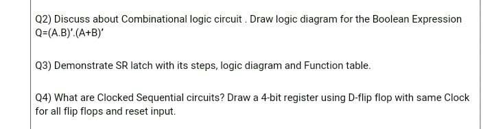 Q2) Discuss about Combinational logic circuit . Draw logic diagram for the Boolean Expression
Q=(A.B)'.(A+B)'
Q3) Demonstrate SR latch with its steps, logic diagram and Function table.
Q4) What are Clocked Sequential circuits? Draw a 4-bit register using D-flip flop with same Clock
for all flip flops and reset input.
