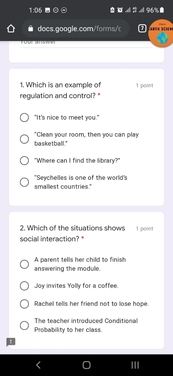 1:06 M O O
A Q l 19 ull 96%|
A docs.google.com/forms/c
7) ARTH SCIEND
Toul answer
1. Which is an example of
1 point
regulation and control? *
"It's nice to meet you."
"Clean your room, then you can play
basketball."
"Where can I find the library?"
"Seychelles is one of the world's
smallest countries."
2. Which of the situations shows
1 point
social interaction? *
A parent tells her child to finish
answering the module.
Joy invites Yolly for a coffee.
Rachel tells her friend not to lose hope.
The teacher introduced Conditional
Probability to her class.
