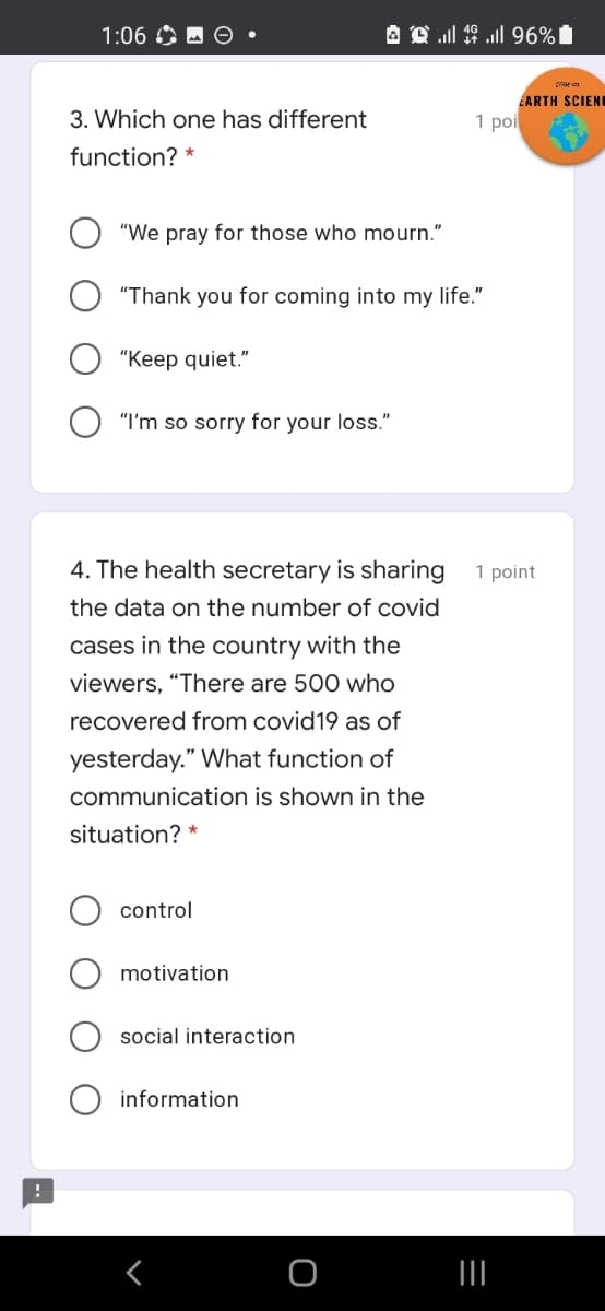 1:06 O M O •
EARTH SCIENI
3. Which one has different
1 poi
function? *
"We pray for those who mourn."
"Thank you for coming into my life."
"Keep quiet."
"I'm so sorry for your loss."
4. The health secretary is sharing
1 point
the data on the number of covid
cases in the country with the
viewers, "There are 500 who
recovered from covid19 as of
yesterday." What function of
communication is shown in the
situation? *
control
motivation
social interaction
information
