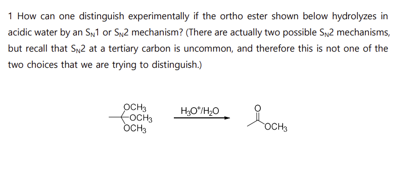 1 How can one distinguish experimentally if the ortho ester shown below hydrolyzes in
acidic water by an SN1 or SN2 mechanism? (There are actually two possible SN2 mechanisms,
but recall that SN2 at a tertiary carbon is uncommon, and therefore this is not one of the
two choices that we are trying to distinguish.)
OCH3
OCH3
H3O+/H₂O
OCH3
Росн
Я в осно