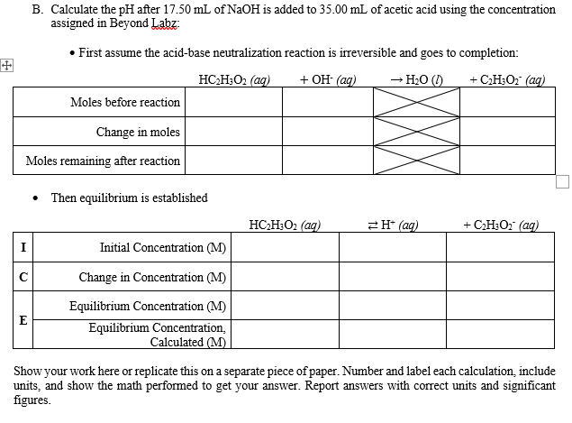 B. Calculate the pH after 17.50 mL of N2OH is added to 35.00 mL of acetic acid using the concentration
assigned in Beyond Labz:
• First assume the acid-base neutralization reaction is irreversible and goes to completion:
田
HC;H;O2 (ag)
+ Он (ag)
→ H2O ()
+ C;H3O2 (aq)
Moles before reaction
Change in moles
Moles remaining after reaction
Then equilibrium is established
HC;H;O2 (ag)
2H* (ag)
+ C;H;O2 (aq)
I
Initial Concentration (M)
Change in Concentration (M)
Equilibrium Concentration (M)
E
Equilibrium Concentration,
Calculated (M)
Show your work here or replicate this on a separate piece of paper. Number and label each calculation, include
units, and show the math performed to get your answer. Report answers with correct units and significant
figures.
