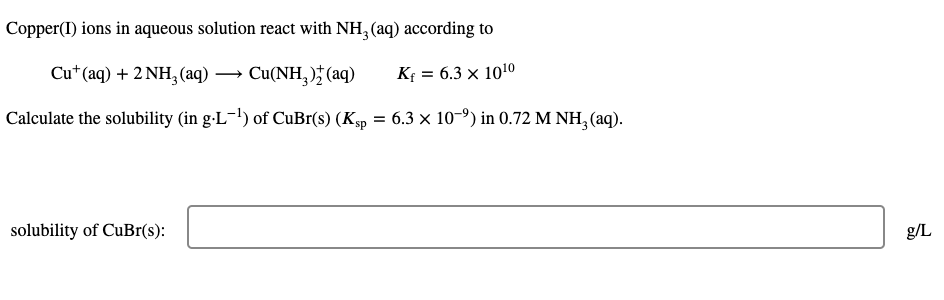 Copper(I) ions in aqueous solution react with NH, (aq) according to
Cut (aq) + 2 NH, (аq) — Си(NH, ); (aq)
3 6.3 х 1010
-
Calculate the solubility (in g-L-!) of CuBr(s) (Ksp = 6.3 × 10-9) in 0.72 M NH, (aq).
solubility of CuBr(s):
g/L
