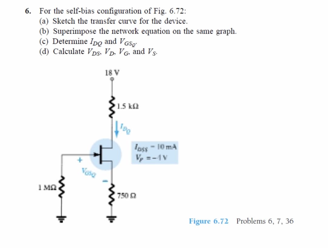 For the self-bias configuration of Fig. 6.72:
(a) Sketch the transfer curve for the device.
(b) Superimpose the network equation on the same graph.
(c) Determine Ipo and VGSo
(d) Calculate VDs, VD. VG, and Vs.
6.
18 V
1.5 ka
Iass - 10 mA
V, =-1V
Vesa
I Ma
750
Figure 6.72 Problems 6, 7, 36
