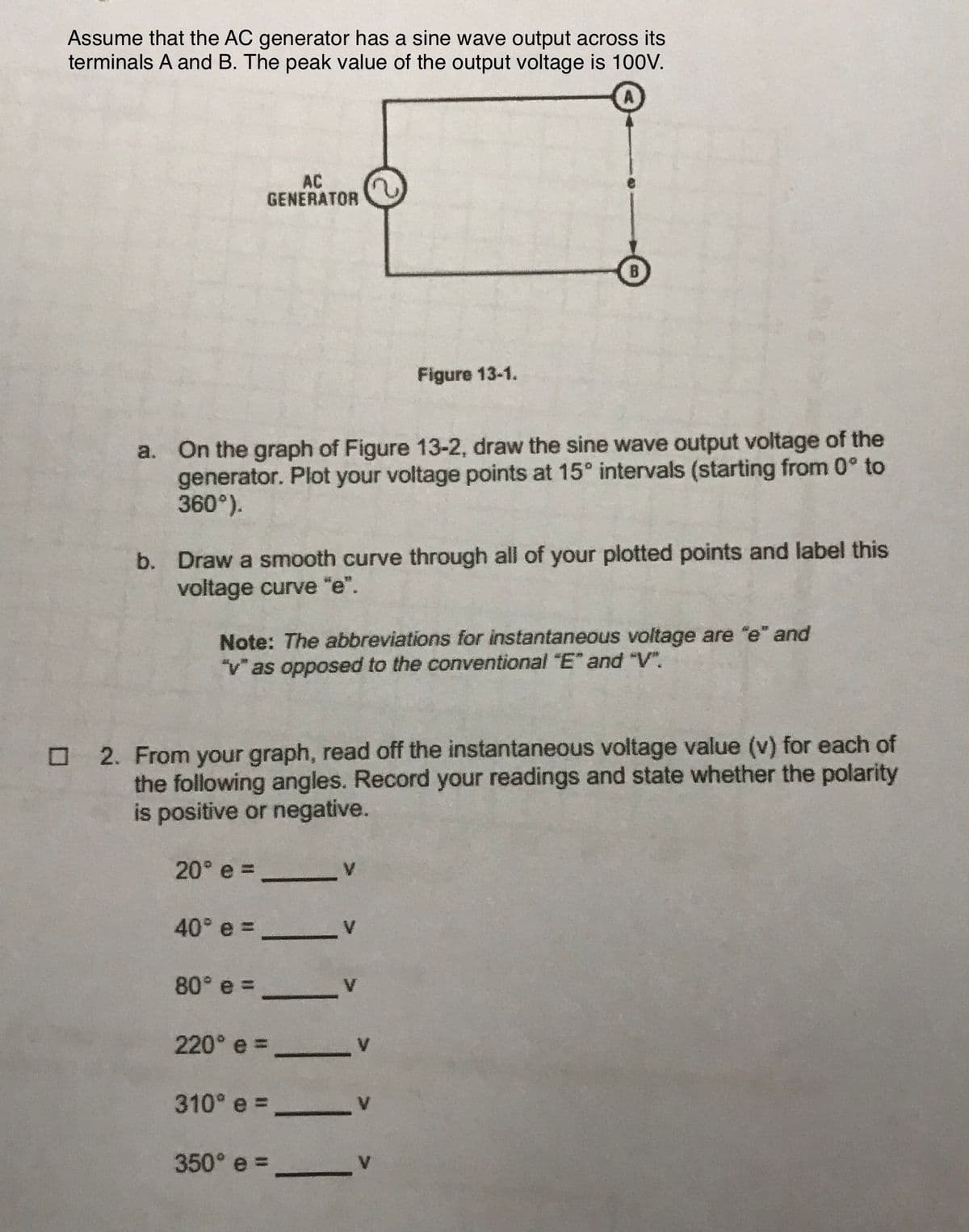 Assume that the AC generator has a sine wave output across its
terminals A and B. The peak value of the output voltage is 100V.
AC
GENERATOR
Figure 13-1.
a. On the graph of Figure 13-2, draw the sine wave output voltage of the
generator. Plot your voltage points at 15° intervals (starting from 0° to
360°).
b. Draw a smooth curve through all of your plotted points and label this
voltage curve "e".
Note: The abbreviations for instantaneous voltage are "e" and
"vas opposed to the conventional "E" and V".
O 2. From your graph, read off the instantaneous voltage value (v) for each of
the following angles. Record your readings and state whether the polarity
is positive or negative.
20° e =
40° e =
80° e =
220° e =
310° e =
350° e =
