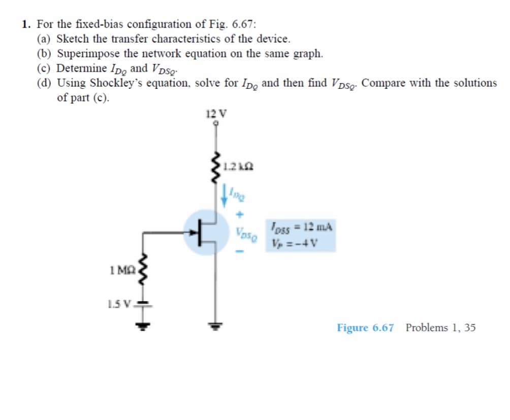 1. For the fixed-bias configuration of Fig. 6.67:
(a) Sketch the transfer characteristics of the device.
(b) Superimpose the network equation on the same graph.
(c) Determine Ipo and Vpso-
(d) Using Shockley's equation, solve for Ipo and then find Vpso: Compare with the solutions
of part (c).
12 V
1.2 kQ
'oss = 12 mA
Voso
V =-4V
1 MA
1.5 V.
Figure 6.67 Problems 1, 35
