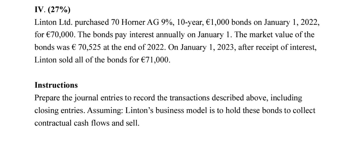 IV. (27%)
Linton Ltd. purchased 70 Horner AG 9%, 10-year, €1,000 bonds on January 1, 2022,
for €70,000. The bonds pay interest annually on January 1. The market value of the
bonds was € 70,525 at the end of 2022. On January 1, 2023, after receipt of interest,
Linton sold all of the bonds for €71,000.
Instructions
Prepare the journal entries to record the transactions described above, including
closing entries. Assuming: Linton's business model is to hold these bonds to collect
contractual cash flows and sell.