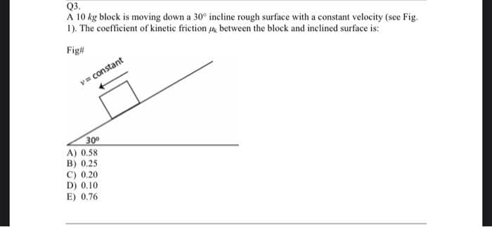 Q3.
A 10 kg block is moving down a 30° incline rough surface with a constant velocity (see Fig.
1). The coefficient of kinetic friction between the block and inclined surface is:
Fig#
v=constant
30⁰
A) 0.58
B) 0.25
C) 0.20
D) 0.10
E) 0.76