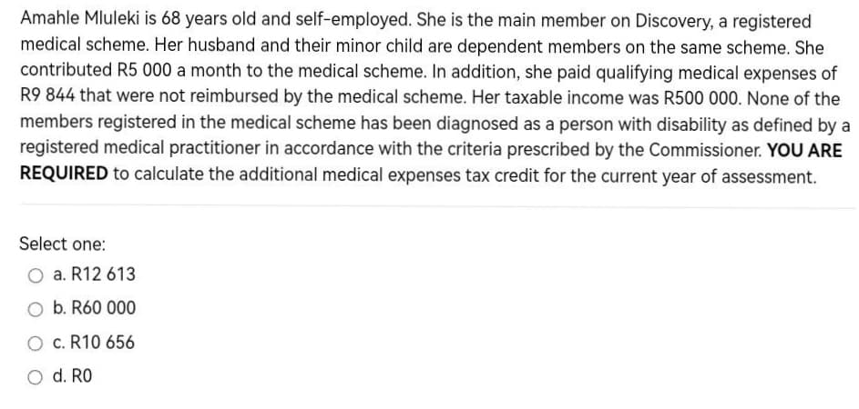 Amahle Mluleki is 68 years old and self-employed. She is the main member on Discovery, a registered
medical scheme. Her husband and their minor child are dependent members on the same scheme. She
contributed R5 000 a month to the medical scheme. In addition, she paid qualifying medical expenses of
R9 844 that were not reimbursed by the medical scheme. Her taxable income was R500 000. None of the
members registered in the medical scheme has been diagnosed as a person with disability as defined by a
registered medical practitioner in accordance with the criteria prescribed by the Commissioner. YOU ARE
REQUIRED to calculate the additional medical expenses tax credit for the current year of assessment.
Select one:
a. R12 613
O b. R60 000
O c. R10 656
O d. RO