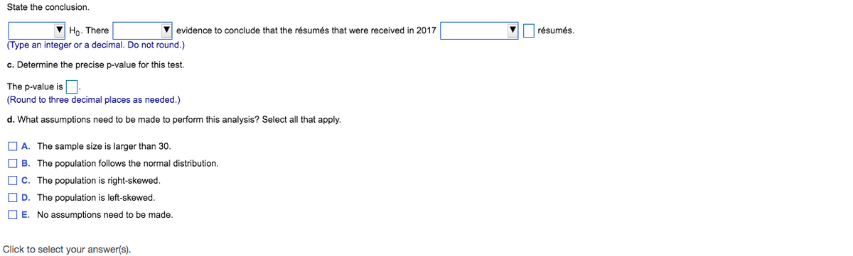 State the conclusion.
V evidence to conclude that the résumés that were received in 2017
V résumés.
Ho. There
(Type an integer or a decimal. Do not round.)
c. Determine the precise p-value for this test.
The p-value is
(Round to three decimal places as needed.)
d. What assumptions need to be made to perform this analysis? Select all that apply.
O A. The sample size is larger than 30.
O B. The population follows the normal distribution.
O C. The population is right-skewed.
O D. The population is left-skewed.
O E. No assumptions need to be made.
Click to select your answer(s).
