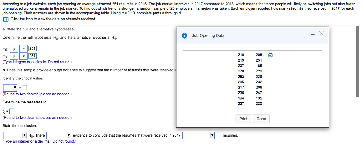 According to a job website, each job opening on average attracted 251 résumés in 2016. The job market improved in 2017 compared to 2016, which means that more people will likely be switching jobs but also fewer
unemployed workers remain in the job market. To find out which trend is stronger, a random sample of 20 employers in a region was taken. Each employer reported how many résumés they received in 2017 for each
job opening. Their answers are shown in the accompanying table. Using a = 0.10, complete parts a through d.
E Click the icon to view the data on résumés received.
a. State the null and alternative hypotheses.
Determine the null hypothesis, Ho, and the alternative hypothesis, H,.
Job Opening Data
Họ: H| = 251
H1: H
(Type integers or decimals. Do not round.)
+ 251
210
208
219
251
207
185
b. Does this sample provide enough evidence to suggest that the number of résumés that were received in
270
220
283
225
Identify the critical value,
205
232
|=0
217
206
(Round to two decimal places as needed.)
235
247
194
195
Determine the test statistic.
237
220
(Round to two decimal places as needed.)
Print
Done
State the conclusion.
Ho. There
(Type an integer or a decimal. Do not round.)
V evidence to conclude that the résumés that were received in 2017
résumés.
