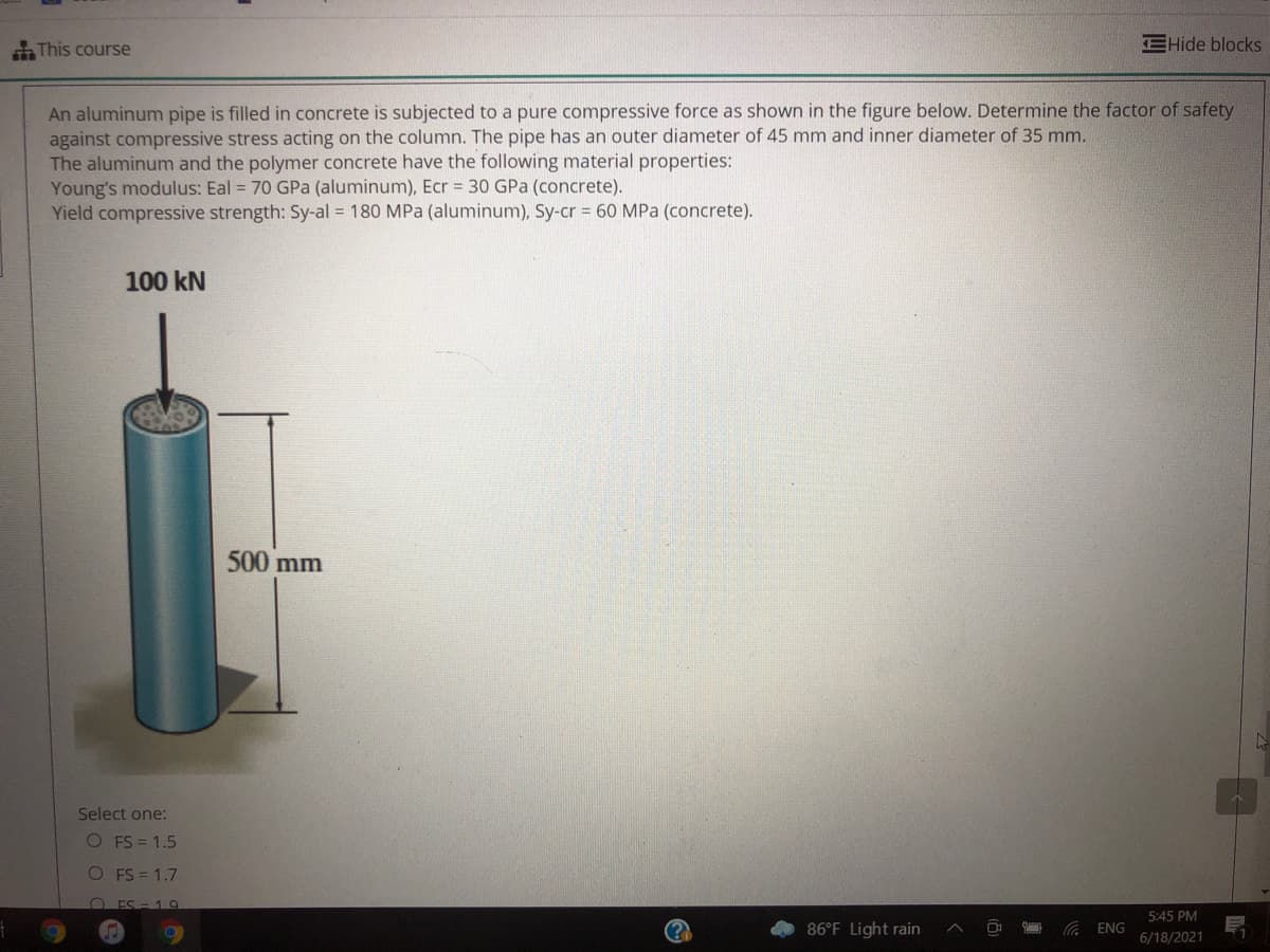 This course
EHide blocks
An aluminum pipe is filled in concrete is subjected to a pure compressive force as shown in the figure below. Determine the factor of safety
against compressive stress acting on the column. The pipe has an outer diameter of 45 mm and inner diameter of 35 mm.
The aluminum and the polymer concrete have the following material properties:
Young's modulus: Eal = 70 GPa (aluminum), Ecr = 30 GPa (concrete).
Yield compressive strength: Sy-al = 180 MPa (aluminum), Sy-cr 60 MPa (concrete).
100 kN
500 mm
Select one:
O FS = 1.5
O FS = 1.7
O ES- 19
5:45 PM
86°F Light rain
ENG
6/18/2021
