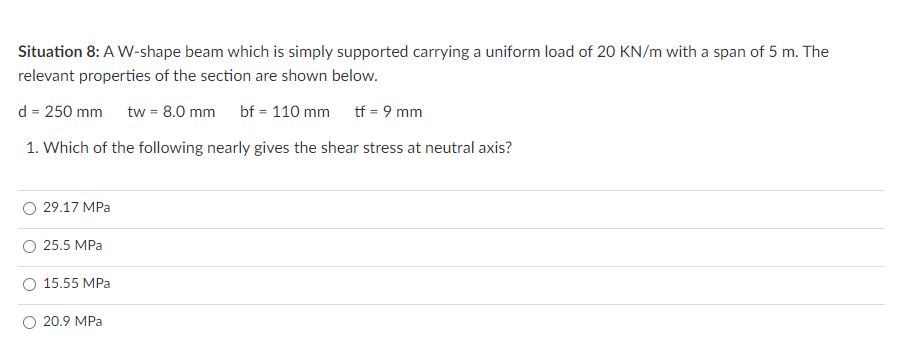 Situation 8: A W-shape beam which is simply supported carrying a uniform load of 20 KN/m with a span of 5 m. The
relevant properties of the section are shown below.
d = 250 mm tw = 8.0 mm
bf = 110 mm
tf = 9 mm
1. Which of the following nearly gives the shear stress at neutral axis?
29.17 MPa
25.5 MPa
O 15.55 MPa
20.9 MPa

