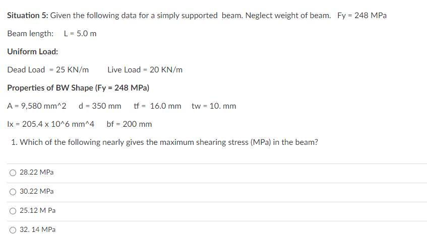 Situation 5: Given the following data for a simply supported beam. Neglect weight of beam. Fy = 248 MPa
Beam length: L = 5.0 m
Uniform Load:
Dead Load = 25 KN/m
Live Load = 20 KN/m
Properties of BW Shape (Fy = 248 MPa)
A = 9,580 mm^2
d = 350 mm
tf = 16.0 mm tw = 10. mm
Ix = 205.4 x 10^6 mm^4
bf = 200 mm
1. Which of the following nearly gives the maximum shearing stress (MPa) in the beam?
28.22 MPa
30.22 MPa
О 25.12 М Ра
О 32. 14 МPРа
