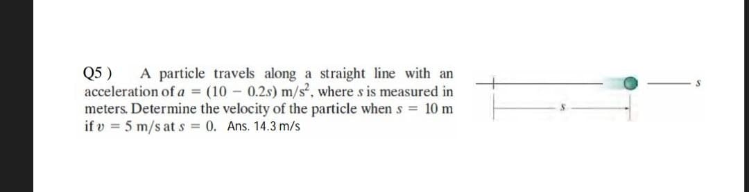 Q5 ) A particle travels along a straight line with an
acceleration of a = (10 - 0.2s) m/s², where s is measured in
meters. Determine the velocity of the particle when s = 10 m
if v = 5 m/s at s = 0. Ans. 14.3 m/s