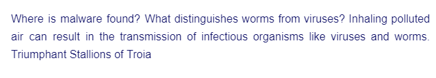 Where is malware found? What distinguishes worms from viruses? Inhaling polluted
air can result in the transmission of infectious organisms like viruses and worms.
Triumphant Stallions of Troia