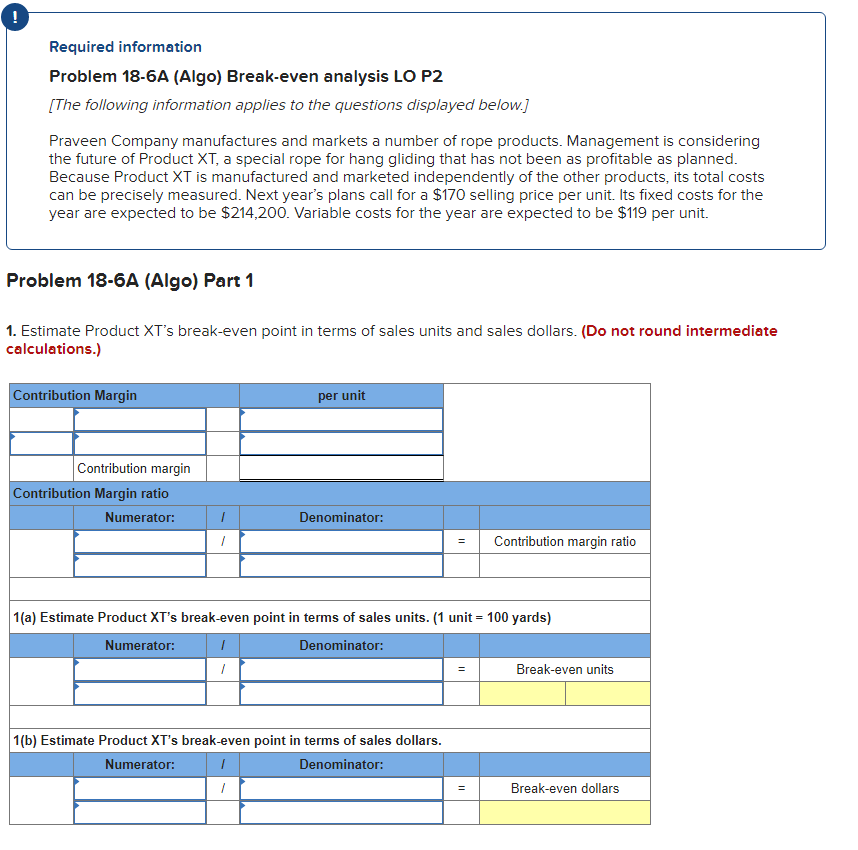 !
Required information
Problem 18-6A (Algo) Break-even analysis LO P2
[The following information applies to the questions displayed below.]
Praveen Company manufactures and markets a number of rope products. Management is considering
the future of Product XT, a special rope for hang gliding that has not been as profitable as planned.
Because Product XT is manufactured and marketed independently of the other products, its total costs
can be precisely measured. Next year's plans call for a $170 selling price per unit. Its fixed costs for the
year are expected to be $214,200. Variable costs for the year are expected to be $119 per unit.
Problem 18-6A (Algo) Part 1
1. Estimate Product XT's break-even point in terms of sales units and sales dollars. (Do not round intermediate
calculations.)
Contribution Margin
Contribution margin
Contribution Margin ratio
Numerator:
1
1
per unit
Denominator:
1
1(b) Estimate Product XT's break-even point in terms of sales dollars.
Numerator:
Denominator:
=
1(a) Estimate Product XT's break-even point in terms of sales units. (1 unit = 100 yards)
Numerator:
Denominator:
1
1
=
Contribution margin ratio
=
Break-even units
Break-even dollars